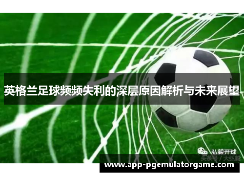 英格兰足球频频失利的深层原因解析与未来展望