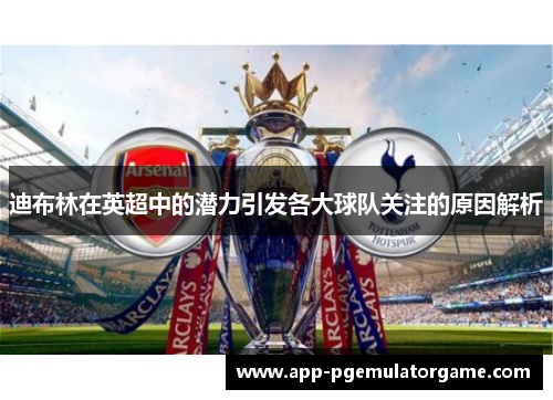 迪布林在英超中的潜力引发各大球队关注的原因解析