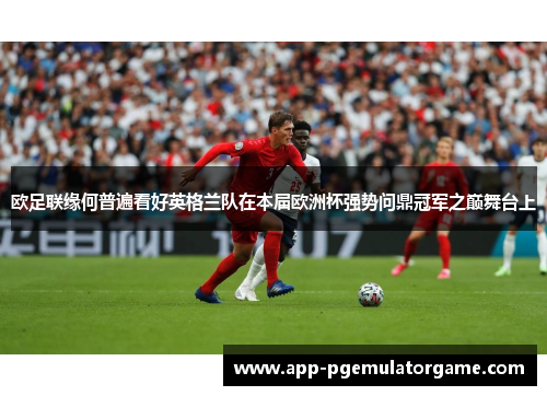 欧足联缘何普遍看好英格兰队在本届欧洲杯强势问鼎冠军之巅舞台上