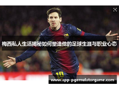 梅西私人生活揭秘如何塑造他的足球生涯与职业心态